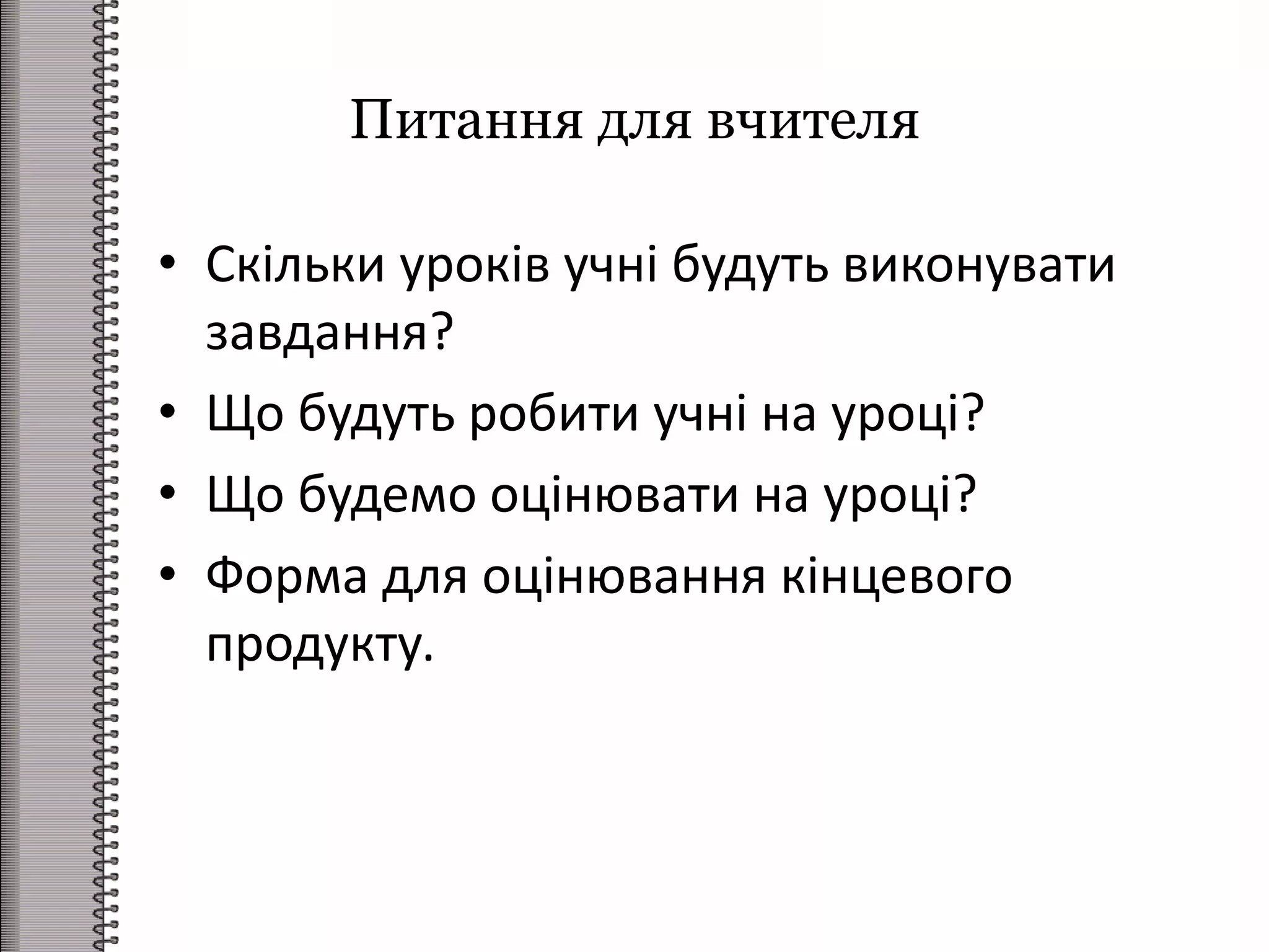Питання для вчителя
• Скільки уроків учні будуть виконувати
завдання?
• Що будуть робити учні на уроці?
• Що будемо оцінювати на уроці?
• Форма для оцінювання кінцевого
продукту.
 