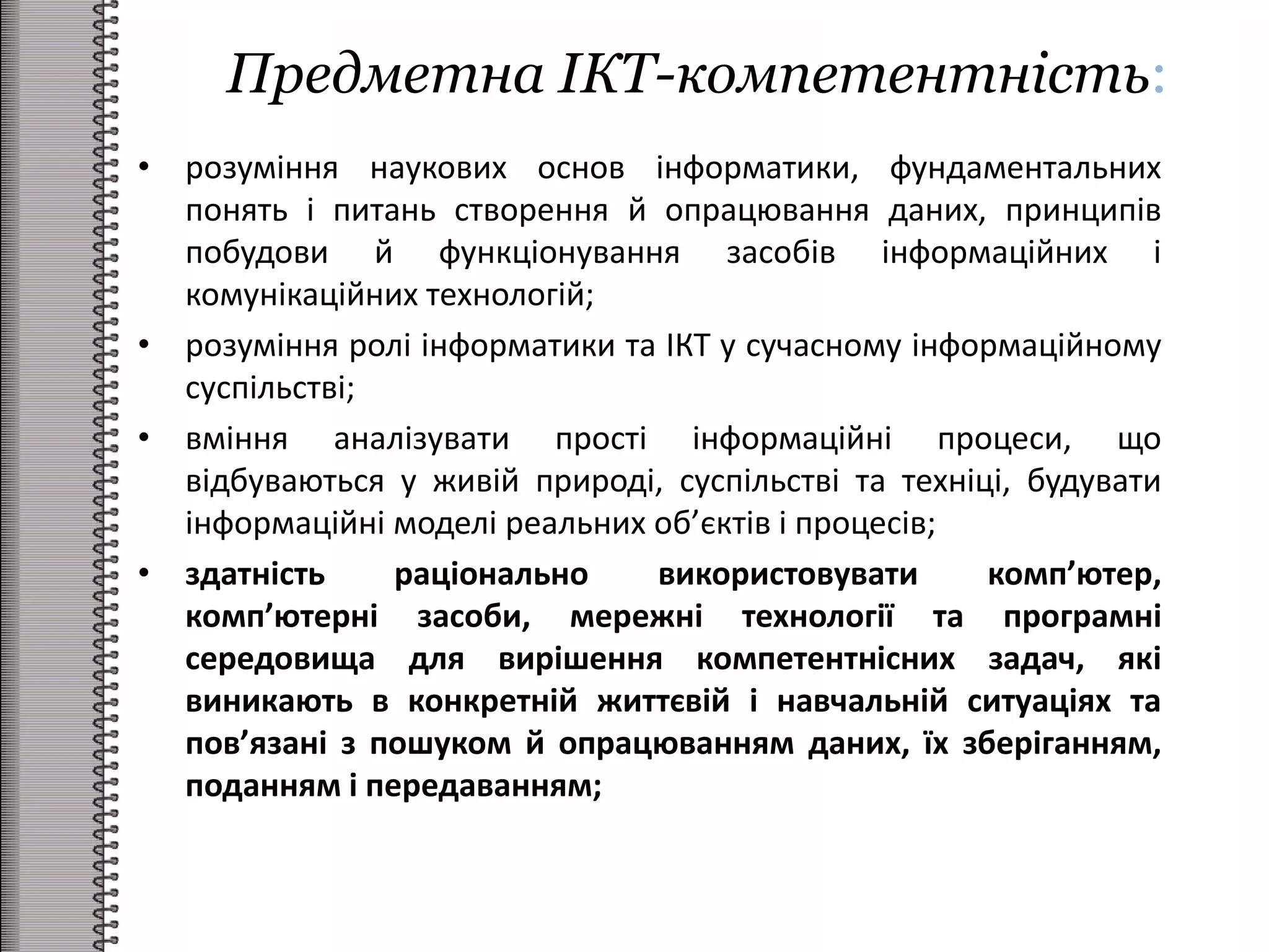 Предметна ІКТ-компетентність:
• розуміння наукових основ інформатики, фундаментальних
понять і питань створення й опрацювання даних, принципів
побудови й функціонування засобів інформаційних і
комунікаційних технологій;
• розуміння ролі інформатики та ІКТ у сучасному інформаційному
суспільстві;
• вміння аналізувати прості інформаційні процеси, що
відбуваються у живій природі, суспільстві та техніці, будувати
інформаційні моделі реальних об’єктів і процесів;
• здатність раціонально використовувати комп’ютер,
комп’ютерні засоби, мережні технології та програмні
середовища для вирішення компетентнісних задач, які
виникають в конкретній життєвій і навчальній ситуаціях та
пов’язані з пошуком й опрацюванням даних, їх зберіганням,
поданням і передаванням;
 
