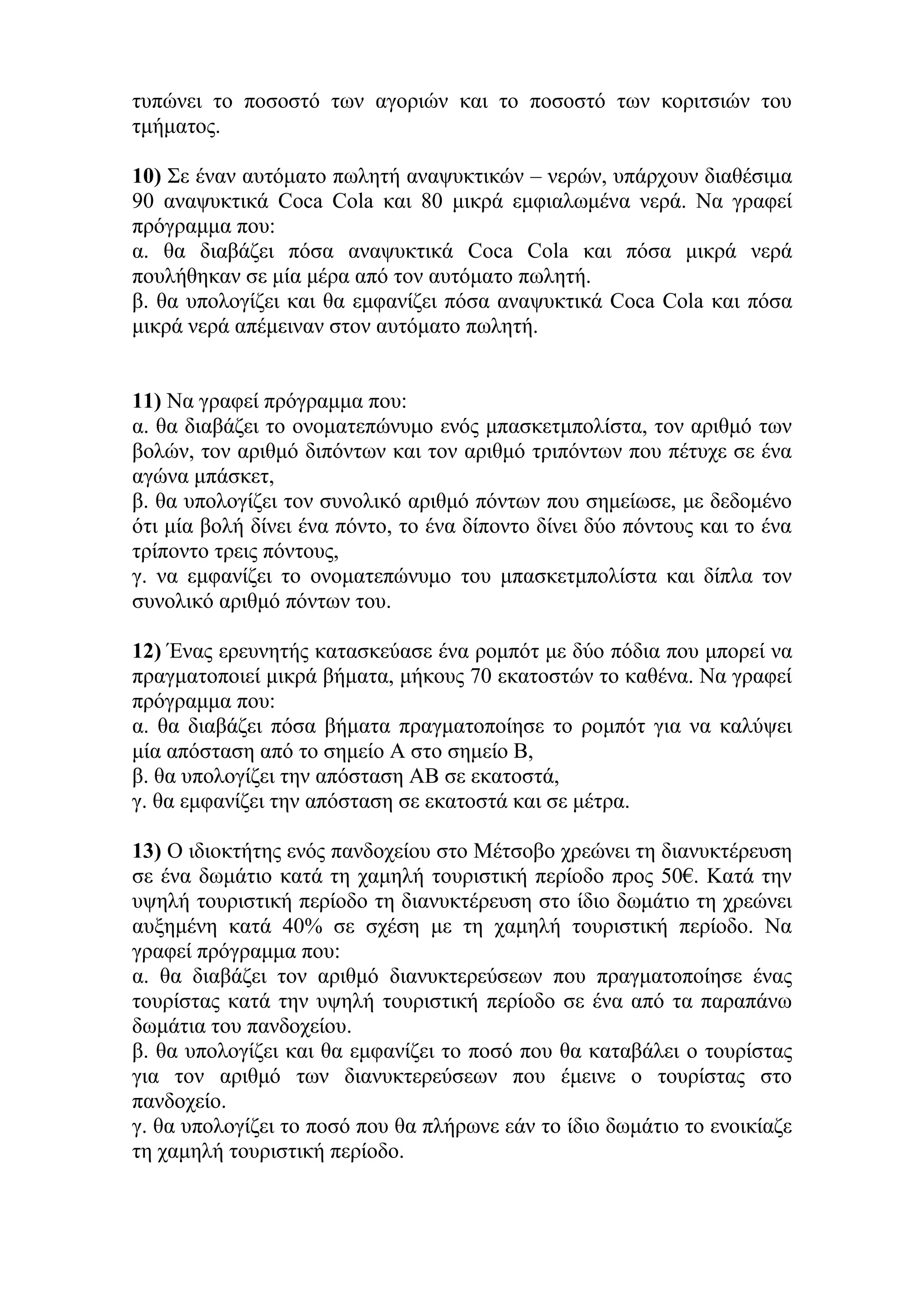 ηππώλεη ην πνζνζηό ησλ αγνξηώλ θαη ην πνζνζηό ησλ θνξηηζηώλ ηνπ
ηκήκαηνο.
10) Σε έλαλ απηόκαην πσιεηή αλαςπθηηθώλ – λεξώλ, ππάξρνπλ δηαζέζηκα
90 αλαςπθηηθά Coca Cola θαη 80 κηθξά εκθηαισκέλα λεξά. Να γξαθεί
πξόγξακκα πνπ:
α. ζα δηαβάδεη πόζα αλαςπθηηθά Coca Cola θαη πόζα κηθξά λεξά
πνπιήζεθαλ ζε κία κέξα από ηνλ απηόκαην πσιεηή.
β. ζα ππνινγίδεη θαη ζα εκθαλίδεη πόζα αλαςπθηηθά Coca Cola θαη πόζα
κηθξά λεξά απέκεηλαλ ζηνλ απηόκαην πσιεηή.
11) Να γξαθεί πξόγξακκα πνπ:
α. ζα δηαβάδεη ην νλνκαηεπώλπκν ελόο κπαζθεηκπνιίζηα, ηνλ αξηζκό ησλ
βνιώλ, ηνλ αξηζκό δηπόλησλ θαη ηνλ αξηζκό ηξηπόλησλ πνπ πέηπρε ζε έλα
αγώλα κπάζθεη,
β. ζα ππνινγίδεη ηνλ ζπλνιηθό αξηζκό πόλησλ πνπ ζεκείσζε, κε δεδνκέλν
όηη κία βνιή δίλεη έλα πόλην, ην έλα δίπνλην δίλεη δύν πόληνπο θαη ην έλα
ηξίπνλην ηξεηο πόληνπο,
γ. λα εκθαλίδεη ην νλνκαηεπώλπκν ηνπ κπαζθεηκπνιίζηα θαη δίπια ηνλ
ζπλνιηθό αξηζκό πόλησλ ηνπ.
12) Έλαο εξεπλεηήο θαηαζθεύαζε έλα ξνκπόη κε δύν πόδηα πνπ κπνξεί λα
πξαγκαηνπνηεί κηθξά βήκαηα, κήθνπο 70 εθαηνζηώλ ην θαζέλα. Να γξαθεί
πξόγξακκα πνπ:
α. ζα δηαβάδεη πόζα βήκαηα πξαγκαηνπνίεζε ην ξνκπόη γηα λα θαιύςεη
κία απόζηαζε από ην ζεκείν Α ζην ζεκείν Β,
β. ζα ππνινγίδεη ηελ απόζηαζε ΑΒ ζε εθαηνζηά,
γ. ζα εκθαλίδεη ηελ απόζηαζε ζε εθαηνζηά θαη ζε κέηξα.
13) Ο ηδηνθηήηεο ελόο παλδνρείνπ ζην Μέηζνβν ρξεώλεη ηε δηαλπθηέξεπζε
ζε έλα δσκάηην θαηά ηε ρακειή ηνπξηζηηθή πεξίνδν πξνο 50€. Καηά ηελ
πςειή ηνπξηζηηθή πεξίνδν ηε δηαλπθηέξεπζε ζην ίδην δσκάηην ηε ρξεώλεη
απμεκέλε θαηά 40% ζε ζρέζε κε ηε ρακειή ηνπξηζηηθή πεξίνδν. Να
γξαθεί πξόγξακκα πνπ:
α. ζα δηαβάδεη ηνλ αξηζκό δηαλπθηεξεύζεσλ πνπ πξαγκαηνπνίεζε έλαο
ηνπξίζηαο θαηά ηελ πςειή ηνπξηζηηθή πεξίνδν ζε έλα από ηα παξαπάλσ
δσκάηηα ηνπ παλδνρείνπ.
β. ζα ππνινγίδεη θαη ζα εκθαλίδεη ην πνζό πνπ ζα θαηαβάιεη ν ηνπξίζηαο
γηα ηνλ αξηζκό ησλ δηαλπθηεξεύζεσλ πνπ έκεηλε ν ηνπξίζηαο ζην
παλδνρείν.
γ. ζα ππνινγίδεη ην πνζό πνπ ζα πιήξσλε εάλ ην ίδην δσκάηην ην ελνηθίαδε
ηε ρακειή ηνπξηζηηθή πεξίνδν.
 