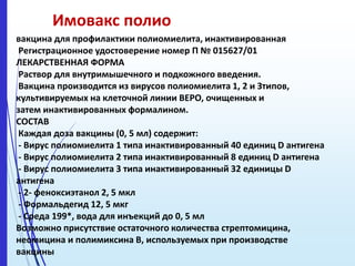 Имовакс полио
вакцина для профилактики полиомиелита, инактивированная
Регистрационное удостоверение номер П № 015627/01
ЛЕКАРСТВЕННАЯ ФОРМА
Раствор для внутримышечного и подкожного введения.
Вакцина производится из вирусов полиомиелита 1, 2 и Зтипов,
культивируемых на клеточной линии ВЕРО, очищенных и
затем инактивированных формалином.
СОСТАВ
Каждая доза вакцины (0, 5 мл) содержит:
- Вирус полиомиелита 1 типа инактивированный 40 единиц D антигена
- Вирус полиомиелита 2 типа инактивированный 8 единиц D антигена
- Вирус полиомиелита 3 типа инактивированный 32 единицы D
антигена
- 2- феноксиэтанол 2, 5 мкл
- Формальдегид 12, 5 мкг
- Среда 199*, вода для инъекций до 0, 5 мл
Возможно присутствие остаточного количества стрептомицина,
неомицина и полимиксина В, используемых при производстве
вакцины
 