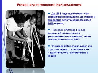 Успехи в уничтожении полиомиелита
 До 1988 года полиомиелит был
эндемичной инфекцией в 125 странах и
ежедневно регистрировалось около
1000 случаев;
 Начиная с 1988 года (начало
всемирной инициативы по
уничтожению полиомиелита) число
случаев снизилось на 99%;
 13 января 2014 прошло ровно три
года с последнего случая детского
паралитического полиомиелита в
Индии.
 
