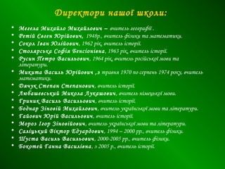 Директори нашої школи:
• Мегела Михайло Михайлович – вчитель географії .
• Ретій Євген Юрійович, 1948р., вчитель фізики та математики.
• Сокол Іван Юлійович, 1962 рік, вчитель історії.
• Столярська Софія Бенсіонівна, 1963 рік, вчитель історії.
• Русин Петро Васильович, 1964 рік, вчитель російської мови та
літератури.
• Микита Василь Юрійович ,з травня 1970 по серпень 1974 року, вчитель
математики.
• Дячук Степан Степанович, вчитель історії.
• Любашевський Микола Лукашович, вчитель німецької мови.
• Гриник Василь Васильович, вчитель історії.
• Боднар Зіновій Михайлович, вчитель української мови та літератури.
• Гайович Юрій Васильович, вчитель історії.
• Мороз Ігор Зіновійович, вчитель української мови та літератури.
• Саліцький Віктор Едуардович, 1994 – 2000 рр., вчитель фізики.
• Шуста Василь Васильович, 2000-2005 рр., вчитель фізики.
• Бокотей Ганна Василівна, з 2005 р., вчитель історії.
 