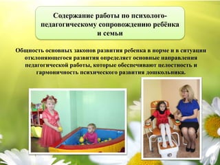 Общность основных законов развития ребенка в норме и в ситуации
отклоняющегося развития определяет основные направления
педагогической работы, которые обеспечивают целостность и
гармоничность психического развития дошкольника.
Содержание работы по психолого-
педагогическому сопровождению ребёнка
и семьи
 