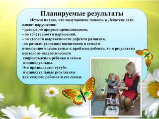 Планируемые результаты
Исходя из того, что получающие помощь в Лекотеке дети
имеют нарушения:
- разные по природе происхождения,
- по сочетаемости нарушений,
- по степени выраженности дефекта развития,
-по разным условиям воспитания в семье и
отношению членов семьи к проблеме ребенка, то и результаты
психолого-педагогического
сопровождения ребенка и семьи
индивидуальны.
Это предполагает сугубо
индивидуальные результаты
для каждого ребенка и его семьи.
 