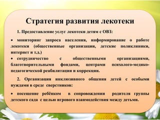 Стратегия развития лекотеки
1. Предоставление услуг лекотеки детям с ОВЗ:
 мониторинг запроса населения, информирование о работе
лекотеки (общественные организации, детские поликлиники,
интернет и т.д.)
 сотрудничество с общественными организациями,
благотворительными фондами, центрами психолого-медико-
педагогической реабилитации и коррекции.
2. Организация инклюзивного общения детей с особыми
нуждами в среде сверстников:
 посещение ребёнком в сопровождении родителя группы
детского сада с целью игрового взаимодействия между детьми.
 