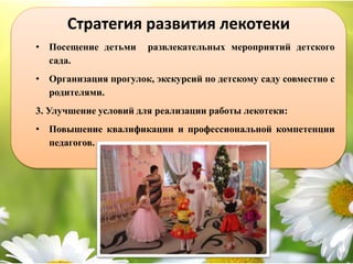 Стратегия развития лекотеки
• Посещение детьми развлекательных мероприятий детского
сада.
• Организация прогулок, экскурсий по детскому саду совместно с
родителями.
3. Улучшение условий для реализации работы лекотеки:
• Повышение квалификации и профессиональной компетенции
педагогов.
 