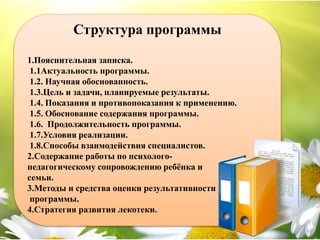 Структура программы
1.Пояснительная записка.
1.1Актуальность программы.
1.2. Научная обоснованность.
1.3.Цель и задачи, планируемые результаты.
1.4. Показания и противопоказания к применению.
1.5. Обоснование содержания программы.
1.6. Продолжительность программы.
1.7.Условия реализации.
1.8.Способы взаимодействия специалистов.
2.Содержание работы по психолого-
педагогическому сопровождению ребёнка и
семьи.
3.Методы и средства оценки результативности
программы.
4.Стратегия развития лекотеки.
 