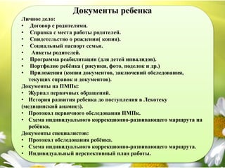 Документы ребенка
Личное дело:
• Договор с родителями.
• Справка с места работы родителей.
• Свидетельство о рождении( копия).
• Социальный паспорт семьи.
• Анкеты родителей.
• Программа реабилитации (для детей инвалидов).
• Портфолио ребёнка ( рисунки, фото, поделок и др.)
• Приложения (копии документов, заключений обследования,
текущих справок и документов).
Документы на ПМПк:
• Журнал первичных обращений.
• История развития ребенка до поступления в Лекотеку
(медицинский анамнез).
• Протокол первичного обследования ПМПк.
• Схема индивидуального коррекционно-развивающего маршрута на
ребёнка.
Документы специалистов:
• Протокол обследования ребёнка.
• Схема индивидуального коррекционно-развивающего маршрута.
• Индивидуальный перспективный план работы.
 