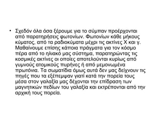 • Σχεδόν όλα όσα ξέρουμε για το σύμπαν προέρχονται
από παρατηρήσεις φωτονίων. Φωτονίων κάθε μήκους
κύματος, από τα ραδιοκύματα μέχρι τις ακτίνες Χ και γ.
Μαθαίνουμε επίσης κάποια πράγματα για τον κόσμο
πέρα από το ηλιακό μας σύστημα, παρατηρώντας τις
κοσμικές ακτίνες οι οποίες αποτελούνται κυρίως από
γυμνούς ατομικούς πυρήνες ή από μεμονωμένα
πρωτόνια. Τα σωματίδια όμως αυτά δεν μας δείχνουν τις
πηγές που τα εξέπεμψαν γιατί κατά την πορεία τους
μέσα στον γαλαξία μας δέχονται την επίδραση των
μαγνητικών πεδίων του γαλαξία και εκτρέπονται από την
αρχική τους πορεία.
 