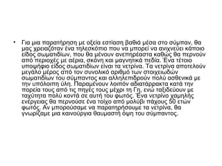 • Για μια παρατήρηση με οξεία εστίαση βαθιά μέσα στο σύμπαν, θα
μας χρειαζόταν ένα τηλεσκόπιο που να μπορεί να ανιχνεύει κάποιο
είδος σωματιδίων, που θα μένουν ανεπηρέαστα καθώς θα περνούν
από περιοχές με αέρια, σκόνη και μαγνητικά πεδία. Ένα τέτοιο
υποψήφιο είδος σωματιδίων είναι τα νετρίνα. Τα νετρίνα αποτελούν
μεγάλο μέρος από τον συνολικό αριθμό των στοιχειωδών
σωματιδίων του σύμπαντος και αλληλεπιδρούν πολύ ασθενικά με
την υπόλοιπη ύλη. Παραμένουν λοιπόν αδιατάρρακτα κατά την
πορεία τους από τις πηγές τους μέχρι τη Γη, ενώ ταξιδεύουν με
ταχύτητα πολύ κοντά σε αυτή του φωτός. Ένα νετρίνο χαμηλής
ενέργειας θα περνούσε ένα τοίχο από μολύβι πάχους 50 ετών
φωτός. Αν μπορούσαμε να παρατηρήσουμε τα νετρίνα, θα
γνωρίζαμε μια καινούργια θαυμαστή όψη του σύμπαντος.
 