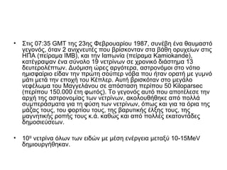 • Στις 07:35 GMT της 23ης Φεβρουαρίου 1987, συνέβη ένα θαυμαστό
γεγονός, όταν 2 ανιχνευτές που βρίσκονταν στα βάθη ορυχείων στις
ΗΠΑ (πείραμα ΙΜΒ), και την Ιαπωνία (πείραμα Kamiokande),
κατέγραψαν ένα σύνολο 19 νετρίνων σε χρονικό διάστημα 13
δευτερολέπτων. Δυόμιση ώρες αργότερα, αστρονόμοι στο νότιο
ημισφαίριο είδαν την πρώτη σούπερ νόβα που ήταν ορατή με γυμνό
μάτι μετά την εποχή του Κέπλερ. Αυτή βρισκόταν στο μεγάλο
νεφέλωμα του Μαγγελάνου σε απόσταση περίπου 50 Kiloparsec
(περίπου 150.000 έτη φωτός). Το γεγονός αυτό που αποτέλεσε την
αρχή της αστρονομίας των νετρίνων, ακολουθήθηκε από πολλά
συμπεράσματα για τη φύση των νετρίνων, όπως και για τα όρια της
μάζας τους, του φορτίου τους, της βαρυτικής έλξης τους, της
μαγνητικής ροπής τους κ.ά. καθώς και από πολλές εκατοντάδες
δημοσιεύσεων.
• 1058
νετρίνα όλων των ειδών με μέση ενέργεια μεταξύ 10-15MeV
δημιουργήθηκαν.
 