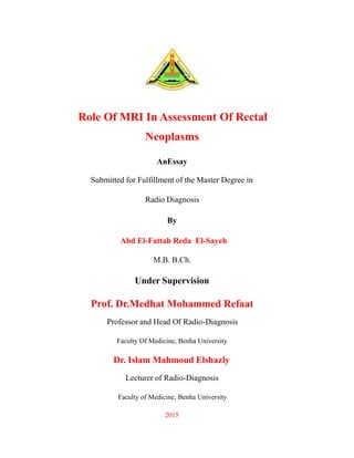Role Of MRI In Assessment Of Rectal
Neoplasms
AnEssay
Submitted for Fulfillment of the Master Degree in
Radio Diagnosis
By
Abd El-Fattah Reda El-Sayeh
M.B. B.Ch.
Under Supervision
Prof. Dr.Medhat Mohammed Refaat
Professor and Head Of Radio-Diagnosis
Faculty Of Medicine, Benha University
Dr. Islam Mahmoud Elshazly
Lecturer of Radio-Diagnosis
Faculty of Medicine, Benha University
2015
 