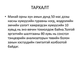 ТАРХАЛТ
• Манай орны хүн амын дунд 50-иас дээш
насны хүмүүсийн гуравны нэгд, мэдрэлийн
эмчийн үзлэгт хамрагдсан хүмүүсийн 10
хувьд нь энэ өвчин тохиолдож байна.Толгой
эргэлтийн шалтгааны 80 хувь нь сонсгол
тэнцвэрийн анализаторын төвийн болон
захын хэсгүүдийн гэмтэлтэй холбоотой
байдаг.
 