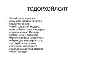 ТОДОРХОЙЛОЛТ
• Толгой эргэх гэдэг нь
организм биеийн байрлал,
хөдөлгөөнийхөө
чигийг алдаатай мэдэрч,
орон зайн чиг авах чадвараа
алдахыг хэлдэг. Өөрөөр
хэлбэл, хүний орон зай
баримжаалахад чухал үүрэг
гүйцэтгэдэг тэнцвэр, хараа,
хүртэхүй гэсэн гурван
системийн хооронд үл
авцалдах мэдээлэл өгснөөс
толгой эргэдэг.
 