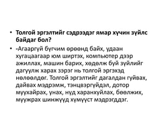 • Толгой эргэлтийг сэдрээдэг ямар хүчин зүйлс
байдаг бол?
• -Агааргүй бүгчим өрөөнд байх, удаан
хугацаагаар юм ширтэх, компьютер дээр
ажиллах, машин барих, хөдөлж буй зүйлийг
дагуулж харах зэрэг нь толгой эргэхэд
нөлөөлдөг. Толгой эргэлтийг дагалдан гуйвах,
дайвах мэдрэмж, тэнцвэргүйдэл, дотор
муухайрах, унах, нүд харанхуйлах, бөөлжих,
муужрах шинжүүд хүмүүст мэдрэгддэг.
 