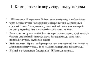 І. Компьютерлік вирустар, шығу тарихы
• 1983 жылдың 10 қарашасы бірінші компьютер вирусі пайда болды.
• Фред Коэн оңтүстік Калифорния университетінің американдық
студенті 1 сағат 5 минутқа вирустың көбеюін және компьютердің
жұқтыру мүмкіндігін көрсеткен бағдарламаны құрады.
• Коэн компьютер желілері бойынша вирустардың таралу қауіп-қатерін
болжап қана қоймай, вирусқа қарсы бағдарламарды жасаудың
мүмкіндігі туралы жұмысын жазды.
• Brain аталатын бірінші лабораториялық емес вирус қабілеті тек қана
дискетті жұқтыру болды, 1986 жылдың қаңтарында пайда болды.
• Бірінші вирусқа қарсы бағдарлама 1988 жылда жасалды.
 