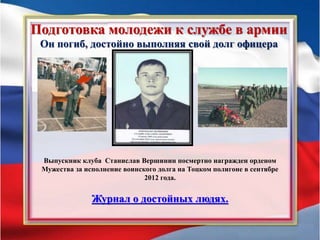 Подготовка молодежи к службе в армии
Он погиб, достойно выполняя свой долг офицера
Выпускник клуба Станислав Вершинин посмертно награжден орденом
Мужества за исполнение воинского долга на Тоцком полигоне в сентябре
2012 года.
Журнал о достойных людях.
 