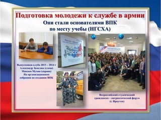 Подготовка молодежи к службе в армии
Они стали основателями ВПК
по месту учебы (НГСХА)
Выпускники клуба 2013 – 2014 г
Александр Замелин (слева)
Максим Мухин (справа)
На организационном
собрании по созданию ВПК
Всероссийский студенческий
гражданско – патриотический форум
(г. Иркутск)
 