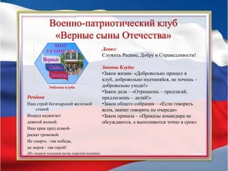 Военно-патриотический клуб
«Верные сыны Отечества»
Эмблема клуба
Девиз:
Служить Родине, Добру и Справедливости!
Законы Клуба:
•Закон жизни- «Добровольно пришел в
клуб, добровольно подчиняйся, не хочешь –
добровольно уходи!»
•Закон дела – «Отрицаешь – предлагай,
предлагаешь – делай!»
•Закон общего собрания – «Если говорить
всем, значит говорить по очереди»
•Закон приказа – «Приказы командира не
обсуждаются, а выполняются точно в срок»
Речёвка
Наш строй богатырский железной
стеной
Вперед надвигает
девятой волной.
Наш крик пред атакой-
раскат громовой.
Не смерть - так победа,
не мертв - так герой!
(Из старой полковой песни морской пехоты)
 