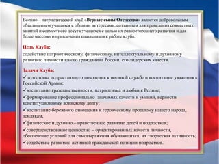 Военно – патриотический клуб «Верные сыны Отечества» является добровольным
объединением учащихся с общими интересами, созданным для проведения совместных
занятий и совместного досуга учащихся с целью их разностороннего развития и для
более массового привлечения школьников к работе клуба.
Цель Клуба:
содействие патриотическому, физическому, интеллектуальному и духовному
развитию личности юного гражданина России, его лидерских качеств.
Задачи Клуба:
подготовка подрастающего поколения к военной службе и воспитание уважения к
Российской Армии;
воспитание гражданственности, патриотизма и любви к Родине;
формирование профессионально значимых качеств и умений, верности
конституционному воинскому долгу;
воспитание бережного отношения к героическому прошлому нашего народа,
землякам;
физическое и духовно – нравственное развитие детей и подростков;
совершенствование ценностно – ориентированных качеств личности,
обеспечение условий для самовыражения обучающихся, их творческая активность;
содействие развитию активной гражданской позиции подростков.
 