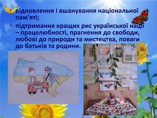 • відновлення і вшанування національної
пам'яті;
• підтримання кращих рис української нації
– працелюбності, прагнення до свободи,
любові до природи та мистецтва, поваги
до батьків та родини.
 