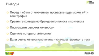 o Перед любым отключением проверьте куда может уйти
ваш трафик
o Сравните конверсию брендового поиска и контекста
o Посмотрите цепочки конверсии
o Оцените потери от экономии
o Если очень хочется отключить – сначала проведите тест
Выводы
 