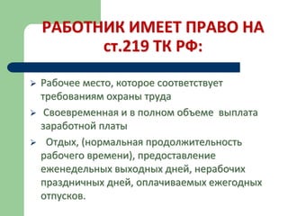 РАБОТНИК ИМЕЕТ ПРАВО НА
ст.219 ТК РФ:
 Рабочее место, которое соответствует
требованиям охраны труда
 Своевременная и в полном объеме выплата
заработной платы
 Отдых, (нормальная продолжительность
рабочего времени), предоставление
еженедельных выходных дней, нерабочих
праздничных дней, оплачиваемых ежегодных
отпусков.
 