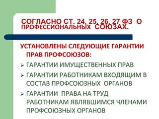 СОГЛАСНО СТ. 24, 25, 26, 27 ФЗ О
ПРОФЕССИОНАЛЬНЫХ СОЮЗАХ.
УСТАНОВЛЕНЫ СЛЕДУЮЩИЕ ГАРАНТИИ
ПРАВ ПРОФСОЮЗОВ:
 ГАРАНТИИ ИМУЩЕСТВЕННЫХ ПРАВ
 ГАРАНТИИ РАБОТНИКАМ ВХОДЯЩИМ В
СОСТАВ ПРОФСОЮЗНЫХ ОРГАНОВ
 ГАРАНТИИ ПРАВА НА ТРУД
РАБОТНИКАМ ЯВЛЯВШИМСЯ ЧЛЕНАМИ
ПРОФСОЮЗНЫХ ОРГАНОВ
 