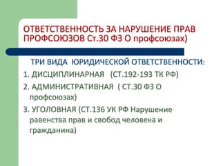 ОТВЕТСТВЕННОСТЬ ЗА НАРУШЕНИЕ ПРАВ
ПРОФСОЮЗОВ Ст.30 ФЗ О профсоюзах)
ТРИ ВИДА ЮРИДИЧЕСКОЙ ОТВЕТСТВЕННОСТИ:
1. ДИСЦИПЛИНАРНАЯ (СТ.192-193 ТК РФ)
2. АДМИНИСТРАТИВНАЯ ( СТ.30 ФЗ О
профсоюзах)
3. УГОЛОВНАЯ (СТ.136 УК РФ Нарушение
равенства прав и свобод человека и
гражданина)
 