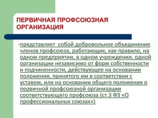 ПЕРВИЧНАЯ ПРОФСОЮЗНАЯ
ОРГАНИЗАЦИЯ
-представляет собой добровольное объединение
членов профсоюза, работающих, как правило, на
одном предприятии, в одном учреждении, одной
организации независимо от форм собственности
и подчиненности, действующее на основании
положения, принятого им в соответствии с
уставом, или на основании общего положения о
первичной профсоюзной организации
соответствующего профсоюза (ст.3 ФЗ «О
профессиональных союзах»)
 