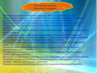 Естественно-научный
(биология, география)
Московский государственный горный университет - Факультет разработки угольных
месторождений и подземного строительства, Горно-электромеханический факультет, Физико-
технический факультет, Факультет разработки рудных и нерудных месторождений
Московский государственный университет им. М.В. Ломоносова Геологический факультет
Московская государственная академия ветеринарной медицины и биотехнологии им. К.И.
Скрябина
Московский государственный университет технологий и управления - Институт биотехнологий и
рыбного хозяйства
Московский педагогический государственный университет Биолого-химический факультет
Российский государственный аграрный университет – Московская сельскохозяйственная академия
им. К.А. Тимирязева - Факультет почвоведения, агрохимии и экологии
Российский государственный социальный университет Факультет охраны труда и окружающей
среды
Российский государственный университет нефти и газа имени И.М. Губкина - Факультет
химической технологии и экологии
Российский химико-технологический университет им. Д.И. Менделеева - Институт химии и
проблем устойчивого развития
Московский государственный университет геодезии и картографии картографии и геоинформатики
Московская государственная академия ветеринарной медицины и биотехнологии им. К.И.
Скрябина - Факультет зоотехнологий и агробизнеса
Московский государственный университет им. М.В. Ломоносова Биологический факультет
 