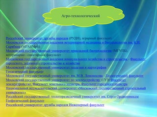 Агро-технологический
Российский университет дружбы народов (РУДН), аграрный факультет
Московская государственная академия ветеринарной медицины и биотехнологии им. К.И.
Скрябина (МГАВМиБ)
Московский государственный университет прикладной биотехнологии (МГУПБ),
ветеринарно - санитарный факультет
Московская государственная академия коммунального хозяйства и строительства - Факультет
городского, дорожного строительства и хозяйства
Московский государственный университет геодезии и картографии
Геодезический факультет
Московский государственный университет им. М.В. Ломоносова - Геологический факультет
Московский государственный университет по землеустройству (ГУЗ) Факультет
землеустройство, Факультет земельного кадастра, Факультет городского кадастра
Национальный исследовательский университет «Московский государственный строительный
университет»
Российский государственный геологоразведочный университет им. Серго Орджоникидзе
Геофизический факультет
Российский университет дружбы народов Инженерный факультет
 