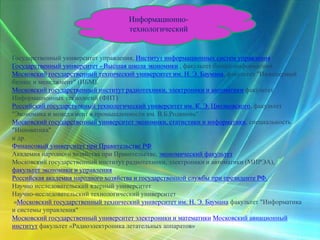 Информационно-
технологический
Государственный университет управления, Институт информационных систем управления
Государственный университет - Высшая школа экономики , факультет бизнес-информатики
Московский государственный технический университет им. Н. Э. Баумана, факультет "Инженерный
бизнес и менеджмент" (ИБМ).
Московский государственный институт радиотехники, электроники и автоматики факультет
Информационных технологий (ФИТ)
Российский государственный технологический университет им. К. Э. Циолковского, факультет
"Экономика и менеджмент в промышленности им. В.Б.Родинова"
Московский государственный университет экономики, статистики и информатики, специальность
"Инноватика"
и др.
Финансовый университет при Правительстве РФ
Академия народного хозяйства при Правительстве, экономический факультет
Московский государственный институт радиотехники, электроники и автоматики (МИРЭА),
факультет экономики и управления
Российская академия народного хозяйства и государственной службы при президенте РФ.
Научно исследовательский ядерный университет
Научно-исследовательский технологический университет
«Московский государственный технический университет им. Н. Э. Баумана факультет "Информатика
и системы управления"
Московский государственный университет электроники и математики Московский авиационный
институт факультет «Радиоэлектроника летательных аппаратов»
 