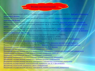 Физико-математический
Московский авиационный институт (Государственный технический университет («МАИ»), факультет «Прикладная
математика и физика»
Московский государственный индустриальный университет (МГИУ), факультет прикладной математики и
теоретической физики
Московский государственный социально-гуманитарный институт (МГСГИ), факультет прикладной математики
Московский государственный технический университет им. Н. Э. Баумана (МГТУ), факультет «Фундаментальные
науки»
Московский государственный университет им. М.В. Ломоносова (МГУ), механико-математический факультет,
Московский государственный институт электроники и математики (МИЭМ), экономико-математический факультет,
факультет Прикладной математики
Московский физико-технический институт (государственный университет) (МФТИ),
Московский энергетический институт (государственный университет) (МЭИ),
Российский государственный технологический университет им. К. Э. Циолковского (МАТИ), факультет
«Прикладная математика, механика и информатика»
Российская экономическая академия им. Г.В. Плеханова (РЭА), экономико-математический факультет
Финансовая академия при Правительстве РФ (ФА), факультет "Математические методы и анализ рисков"
Московский государственный технический университет им. Н.Э. Баумана
Национальный исследовательский ядерный университет «МИФИ»
Московский государственный институт радиотехники, электроники и автоматики (технический университет)
Национальный исследовательский технологический университет «МИСиС»
Московский энергетический институт (технический университет)
Московский авиационный институт (государственный технический университет)
Московский государственный университет приборостроения и информатики
Московский государственный институт электроники и математики (технический университет
Российский государственный технологический университет им. К.Э. Циолковского
Московский технический университет связи и информатики
Московский государственный институт электронной техники (технический университет)
 