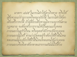 มาตรา ๔๔๖ ในกรณีทำให้เขาเสียหายแก่ร่างกาย
หรืออนามัยก็ดี ในกรณีทำให้เขาเสียเสรีภาพก็ดี ผู้ต้อง
เสียหายจะเรียกร้องเอาค่าสินไหมทดแทนเพื่อความที่เสีย
หายอย่างอื่นอันมิใช่ตัวเงินด้วยอีกก็ได้ สิทธิเรียกร้องอัน
นี้ไม่โอนกันได้ และไม่ตกสืบไปถึงทายาท เว้นแต่สิทธินั้น
จะได้รับสภาพกันไว้โดยสัญญาหรือได้เริ่มฟ้องคดีตาม
สิทธินั้นแล้ว
อนึ่ง หญิงที่ต้องเสียหายเพราะผู้ใดทำผิดอาญา
เป็นทุรศีลธรรมแก่ตนก็ย่อมมีสิทธิเรียกร้องทำนอง
เดียวกันนี้
 