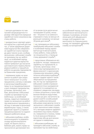 трудові
| виплата допомоги по тим-
часовій непрацездатності в
розмірі 100 відсотків середньої
заробітної плати незалежно від
стажу роботи;
| використання чергової щоріч-
ної відпустки у зручний для них
час, а також одержання додат-
кової відпустки без збережен-
ня заробітної плати строком
до двох тижнів на рік; особам,
звільненим з військової служби
за призовом під час мобілі-
зації, на особливий період,
надається щорічна відпустка
повної тривалості до настання
шестимісячного терміну безпе-
рервної роботи у перший рік
роботи на даному підприємстві
за бажанням працівника;
| переважне право на зали-
шення на роботі при скоро-
ченні чисельності чи штату
працівників у зв’язку зі змінами
в організації виробництва і
праці та на працевлаштування
у разі ліквідації підприємства,
установи, організації; осо-
бам, звільненим з військової
служби за призовом під час
мобілізації, на особливий
період, надається переважне
право на залишення на роботі
при вивільненні працівників у
зв’язку зі змінами в організації
виробництва і праці, а також
додаткові гарантії у сприянні
працевлаштуванню та наданні
першого робочого місця;
| військовослужбовці, особи
начальницького та рядового
складу органів внутрішніх
справ, які брали участь у
бойових діях, мають право на
призначення дострокової пен-
сії за віком після досягнення
чоловіками 55 років, жінка-
ми – 50 років та за наявності
страхового стажу не менше 25
років для чоловіків і не менше
20 років для жінок6
;
| час проходження військовос-
лужбовцями військової служби
в особливий період зарахо-
вується до їх вислуги років,
стажу роботи, стажу роботи
за спеціальністю, а також до
стажу державної служби7
;
| гарантоване збереження міс-
ця роботи, посади, середнього
заробітку на підприємстві, в
установі, організації, неза-
лежно від підпорядкування та
форм власності з одночасним
отриманням грошового забез-
печення військовослужбовця9
;
вказані трудові гарантії також
зберігаються за працівника-
ми, які під час проходження
військової служби отримали
поранення (інші ушкодження
здоров’я) та знаходяться на
лікуванні у медичних закладах,
а також потрапили у полон або
визнані безвісно відсутніми,
на строк до дня, наступного за
днем їх взяття на військовий
облік у районних (міських)
військових комісаріатах після їх
звільнення з військової служби
у разі закінчення ними лікуван-
ня у закладах охорони здоров’я
незалежно від строку лікуван-
ня, повернення з полону, появи
їх після визнання безвісно
відсутніми або до дня визнан-
ня судом їх померлими;
| військовослужбовцям, які
проходять військову службу за
призовом під час мобілізації,
6/ Закон України
«Про загально-
обов’язкове пенсій-
не страхування»;
7/ Закон України
«Про соціальний
і правовий захист
військовослуж-
бовців та членів їх
сімей»
8/ «Перехідні
положення» По-
даткового кодексу
України
9/ Закон України
«Про військовий
обов’язок і військо-
ву службу», Кодекс
законів про працю
України
10/ Постанова
Кабінету Міністрів
України «Питання
грошового забез-
печення військо-
вослужбовців, які
проходять військову
службу за призовом
під час мобіліза-
ції, на особливий
період»
11/ Закон України
«Про вищу освіту»
на особливий період, грошове
забезпечення виплачується в
порядку та розмірах, встанов-
лених для осіб офіцерського
складу, осіб рядового сер-
жантського та старшинського
складу, які проходять військову
службу за контрактом10
;
9
 