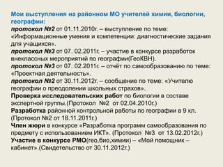 Мои выступления на районном МО учителей химии, биологии,
географии:
протокол №2 от 01.11.2010г. – выступление по теме:
«Информационные умения и компетенции: диагностические задания
для учащихся».
протокол №3 от 07. 02.2011г. – участие в конкурсе разработок
внеклассных мероприятий по географии(ГеоКВН).
протокол №3 от 07. 02.2011г. – отчёт по самообразованию по теме:
«Проектная деятельность».
протокол №2 от 30.11.2012г. – сообщение по теме: «Учителю
географии о преодолении школьных страхов».
Проверка исследовательских работ по биологии в составе
экспертной группы.(Протокол №2 от 02.04.2010г.)
Разработка районной контрольной работы по географии в 9 кл.
(Протокол №2 от 18.11.2011г.)
Член жюри в конкурсе «Разработка программ самообразования по
предмету с использованием ИКТ». (Протокол №3 от 13.02.2012г.)
Участие в конкурсе РМО(гео,био,химии) – «Мой помощник –
кабинет».(Свидетельство от 30.11.2012г.)
 