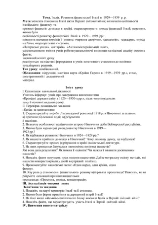 Тема. Італія. Розвиток фашистської Італії в 1929—1939 р. р.
Мета: описати становище Італії після Першої світової війни; визначити особливості
італійського фашизму та
приходу фашистів до влади в країні; охарактеризувати процес фашизації Італії; пояснити,
якими були
особливості розвитку фашистської Італії в 1929—1939 рр.;
пояснити значення термінів і понять: «червоне дворіччя», «демагогія», «сквадри», «похід
на Рим», «корпоративна система»,
«Латернські угоди», «автаркія», «Антикомінтернівський пакт»,
удосконалювати вміння учнів робити узагальнюючі висновки на підставі аналізу окремих
фактів;
виховний аспект уроку
реалізується на підставі формування в учнів негативного ставлення до політики
тоталітарних режимів.
Тип уроку: комбінований.
Обладнання: підручник, настінна карта «Країни Європи в 1919—1939 рр.», атлас,
ілюстративний і дидактичний
матеріал.
Зміст уроку
I. Організація навчальної діяльності
Учитель інформує учнів про завершення вивчення теми
«Провідні держави світу в 1920—1930-х рр.», після чого повідомляє
тему й основні завдання уроку.
II. Перевірка домашнього завдання
; Бесіда за запитаннями
1. Схарактеризуйте перебіг Листопадової революції 1918 р. в Німеччині за планом:
а) причини; б) основні події; в) результати
й наслідки.
2. Визначте особливості політичного устрою Німеччини доби Веймарської республіки.
3. Якими були характерні риси розвитку Німеччини в 1919—
1923 рр.?
4. Як відбувався розвиток Німеччини в 1924—1929 рр.?
5. Як нацисти прийшли до влади в Німеччині? Чому, на вашу думку, це відбулося?
6. Схарактеризуйте процес формування в країні нацистської диктатури.
7. На яких принципахбазувалася економічна політика нацистів?
Які вона дала результати? Як можна її оцінити? Чи можна її вважати досягненням
нацистів?
8. Наведіть факти порушень прав людини нацистами. Дайте мо-ральну оцінку методів, які
нацисти використовували у своїй внутрішній політиці.
9. Прокоментуйте нацистське гасло: «Один народ, одна країна, один
фюрер».
10. Яку роль у становленні фашистського режиму відігравала пропаганда? Поясніть, як ви
розумієте основний принцип нацистської
пропаганди: «Простота, розмах, концентрація».
ІІІ. Актуалізація опорних знань
Запитання та завдання
1. Покажіть на карті територію Італії та її столицю.
2. Якими були форма правління та державний устрій Італії?
3. На боці якого військово-політичного блоку воювала Італія в Першій світовій війні?
4. Наведіть факти, що характеризують участь Італії в Першій світовій війні.
IV. Вивчення нового матеріалу
 