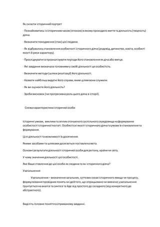 Як скласти історичнийпортрет
· Познайомитись ізісторичнимчасом (епохою) вякомупроходиложиттятадіяльність(творчість)
діяча.
· Визначити походження(стан) цієїлюдини.
· Як відбувалосьстановленняособистості історичногодіяча(родовід,дитинство,освіта,особисті
якості й риси характеру).
· Прослідкуватитапроаналізуватиперіодийогостановленняякдічаабо митця.
· Які завдання визначала головнимиу своїй діяльності ця особистість.
· Визначити методи(шляхиреалізації) йогодіяльності.
· Назвати найбільшвидатні його справи,яким цілямвони служили.
· Як ви оцінюєте йогодіяльність?
· Зробивисновок (чи прогресивнарольцьогодіяча в історії).
Схемахарактеристикиісторичноїособи
Історичні умови, викликита вплив оточуючогосуспільногосередовищанаформування
особистості історичноїпостаті.Особистісні якості історичногодіячатаумови їх становленнята
формування.
Цілі діяльності таможливості їх досягнення.
Якими засобами та шляхамидосягається поставленамета.
Основні результатидіяльності історичноїособидлярегіону,країничи світу.
У чому значеннядіяльності цієїособистості.
Яке Ваше ставленнядо цієїособи як людинита як історичногодіяча?
Узагальнення
Узагальнення– визначеннязагальних,суттєвих ознакісторичногоявища чи процесу,
формулюванняпровідних понятьчиідейтого,що опрацьованочи вивчено;узагальнення
ґрунтуєтьсянааналізі та синтезі та йде від простогодо складного(від конкретногодо
абстрактного).
Виділітьголовне поняттявотриманомузавданні.
 