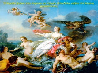 Οι Νηρηίδες βγήκαν στην επιφάνεια και πήγαιναν δίπλα-δίπλα, καβάλα στα δελφίνια,
χειροκροτώντας.
 