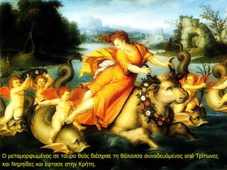 Ο μεταμορφωμένος σε ταύρο θεός διέσχισε τη θάλασσα συνοδευόμενος από Τρίτωνες
και Νηρηίδες και έφτασε στην Κρήτη.
 