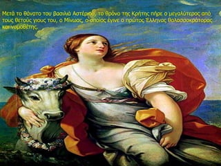 Μετά το θάνατο του βασιλιά Αστέριου, το θρόνο της Κρήτης πήρε ο μεγαλύτερος από
τους θετούς γιους του, ο Μίνωας, ο οποίος έγινε ο πρώτος Έλληνας θαλασσοκράτορας
και νομοθέτης.
 