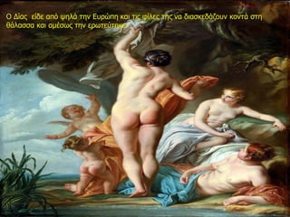 Ο Δίας είδε από ψηλά την Ευρώπη και τις φίλες της να διασκεδάζουν κοντά στη
θάλασσα και αμέσως την ερωτεύτηκε.
 