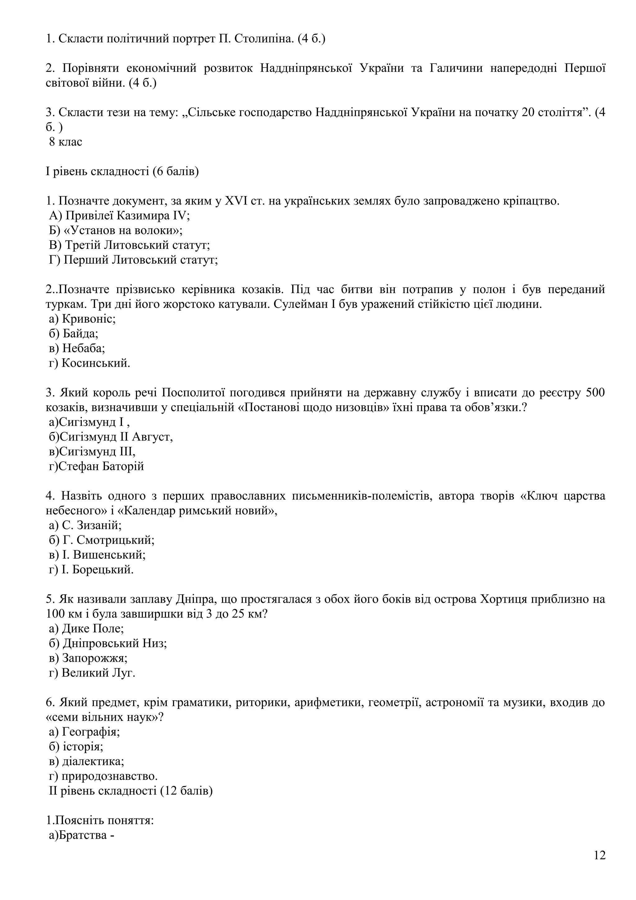 1. Скласти політичний портрет П. Столипіна. (4 б.)
2. Порівняти економічний розвиток Наддніпрянської України та Галичини напередодні Першої
світової війни. (4 б.)
3. Скласти тези на тему: „Сільське господарство Наддніпрянської України на початку 20 століття”. (4
б. )
8 клас
І рівень складності (6 балів)
1. Позначте документ, за яким у ХVI ст. на українських землях було запроваджено кріпацтво.
А) Привілеї Казимира IV;
Б) «Установ на волоки»;
В) Третій Литовський статут;
Г) Перший Литовський статут;
2..Позначте прізвисько керівника козаків. Під час битви він потрапив у полон і був переданий
туркам. Три дні його жорстоко катували. Сулейман І був уражений стійкістю цієї людини.
а) Кривоніс;
б) Байда;
в) Небаба;
г) Косинський.
3. Який король речі Посполитої погодився прийняти на державну службу і вписати до реєстру 500
козаків, визначивши у спеціальній «Постанові щодо низовців» їхні права та обов’язки.?
а)Сигізмунд І ,
б)Сигізмунд ІІ Август,
в)Сигізмунд ІІІ,
г)Стефан Баторій
4. Назвіть одного з перших православних письменників-полемістів, автора творів «Ключ царства
небесного» і «Календар римський новий»,
а) С. Зизаній;
б) Г. Смотрицький;
в) І. Вишенський;
г) І. Борецький.
5. Як називали заплаву Дніпра, що простягалася з обох його боків від острова Хортиця приблизно на
100 км і була завширшки від 3 до 25 км?
а) Дике Поле;
б) Дніпровський Низ;
в) Запорожжя;
г) Великий Луг.
6. Який предмет, крім граматики, риторики, арифметики, геометрії, астрономії та музики, входив до
«семи вільних наук»?
а) Географія;
б) історія;
в) діалектика;
г) природознавство.
ІІ рівень складності (12 балів)
1.Поясніть поняття:
а)Братства -
12
 