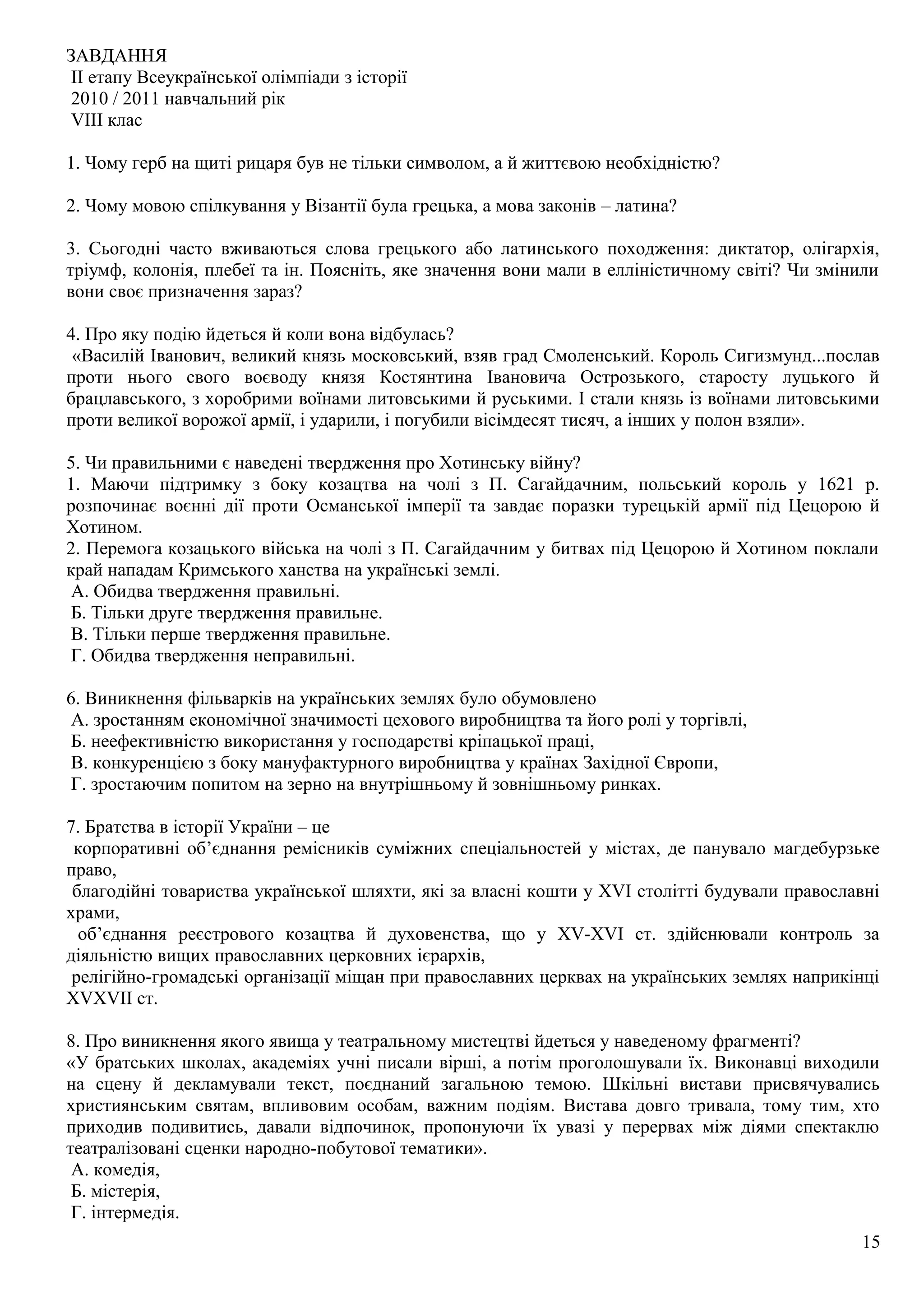ЗАВДАННЯ
ІІ етапу Всеукраїнської олімпіади з історії
2010 / 2011 навчальний рік
VІІІ клас
1. Чому герб на щиті рицаря був не тільки символом, а й життєвою необхідністю?
2. Чому мовою спілкування у Візантії була грецька, а мова законів – латина?
3. Сьогодні часто вживаються слова грецького або латинського походження: диктатор, олігархія,
тріумф, колонія, плебеї та ін. Поясніть, яке значення вони мали в елліністичному світі? Чи змінили
вони своє призначення зараз?
4. Про яку подію йдеться й коли вона відбулась?
«Василій Іванович, великий князь московський, взяв град Смоленський. Король Сигизмунд...послав
проти нього свого воєводу князя Костянтина Івановича Острозького, старосту луцького й
брацлавського, з хоробрими воїнами литовськими й руськими. І стали князь із воїнами литовськими
проти великої ворожої армії, і ударили, і погубили вісімдесят тисяч, а інших у полон взяли».
5. Чи правильними є наведені твердження про Хотинську війну?
1. Маючи підтримку з боку козацтва на чолі з П. Сагайдачним, польський король у 1621 р.
розпочинає воєнні дії проти Османської імперії та завдає поразки турецькій армії під Цецорою й
Хотином.
2. Перемога козацького війська на чолі з П. Сагайдачним у битвах під Цецорою й Хотином поклали
край нападам Кримського ханства на українські землі.
А. Обидва твердження правильні.
Б. Тільки друге твердження правильне.
В. Тільки перше твердження правильне.
Г. Обидва твердження неправильні.
6. Виникнення фільварків на українських землях було обумовлено
А. зростанням економічної значимості цехового виробництва та його ролі у торгівлі,
Б. неефективністю використання у господарстві кріпацької праці,
В. конкуренцією з боку мануфактурного виробництва у країнах Західної Європи,
Г. зростаючим попитом на зерно на внутрішньому й зовнішньому ринках.
7. Братства в історії України – це
корпоративні об’єднання ремісників суміжних спеціальностей у містах, де панувало магдебурзьке
право,
благодійні товариства української шляхти, які за власні кошти у ХVІ столітті будували православні
храми,
об’єднання реєстрового козацтва й духовенства, що у ХV-ХVІ ст. здійснювали контроль за
діяльністю вищих православних церковних ієрархів,
релігійно-громадські організації міщан при православних церквах на українських землях наприкінці
ХVХVІІ ст.
8. Про виникнення якого явища у театральному мистецтві йдеться у наведеному фрагменті?
«У братських школах, академіях учні писали вірші, а потім проголошували їх. Виконавці виходили
на сцену й декламували текст, поєднаний загальною темою. Шкільні вистави присвячувались
християнським святам, впливовим особам, важним подіям. Вистава довго тривала, тому тим, хто
приходив подивитись, давали відпочинок, пропонуючи їх увазі у перервах між діями спектаклю
театралізовані сценки народно-побутової тематики».
А. комедія,
Б. містерія,
Г. інтермедія.
15
 