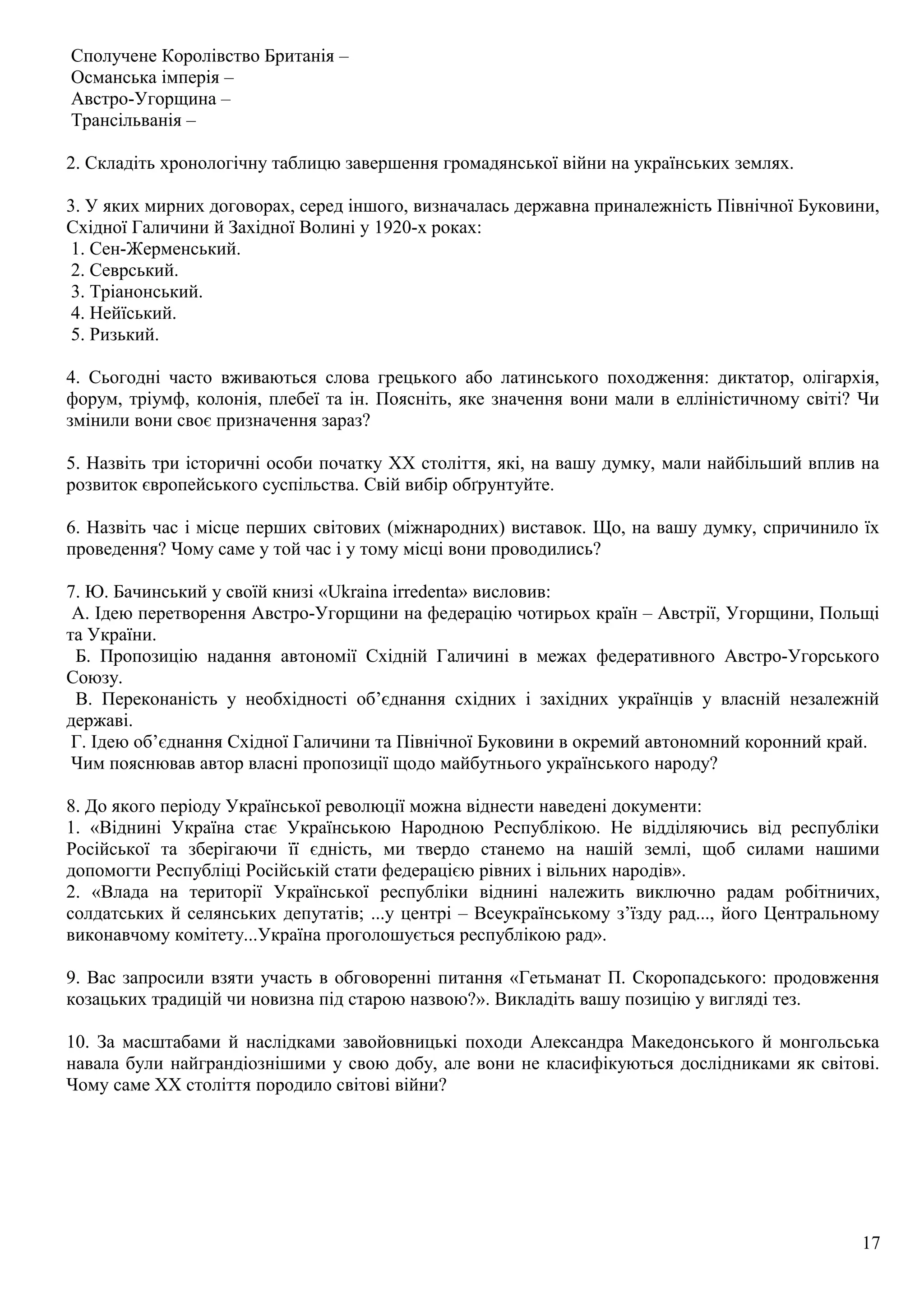 Сполучене Королівство Британія –
Османська імперія –
Австро-Угорщина –
Трансільванія –
2. Складіть хронологічну таблицю завершення громадянської війни на українських землях.
3. У яких мирних договорах, серед іншого, визначалась державна приналежність Північної Буковини,
Східної Галичини й Західної Волині у 1920-х роках:
1. Сен-Жерменський.
2. Севрський.
3. Тріанонський.
4. Нейїський.
5. Ризький.
4. Сьогодні часто вживаються слова грецького або латинського походження: диктатор, олігархія,
форум, тріумф, колонія, плебеї та ін. Поясніть, яке значення вони мали в елліністичному світі? Чи
змінили вони своє призначення зараз?
5. Назвіть три історичні особи початку ХХ століття, які, на вашу думку, мали найбільший вплив на
розвиток європейського суспільства. Свій вибір обґрунтуйте.
6. Назвіть час і місце перших світових (міжнародних) виставок. Що, на вашу думку, спричинило їх
проведення? Чому саме у той час і у тому місці вони проводились?
7. Ю. Бачинський у своїй книзі «Ukraina irredenta» висловив:
А. Ідею перетворення Австро-Угорщини на федерацію чотирьох країн – Австрії, Угорщини, Польщі
та України.
Б. Пропозицію надання автономії Східній Галичині в межах федеративного Австро-Угорського
Союзу.
В. Переконаність у необхідності об’єднання східних і західних українців у власній незалежній
державі.
Г. Ідею об’єднання Східної Галичини та Північної Буковини в окремий автономний коронний край.
Чим пояснював автор власні пропозиції щодо майбутнього українського народу?
8. До якого періоду Української революції можна віднести наведені документи:
1. «Віднині Україна стає Українською Народною Республікою. Не відділяючись від республіки
Російської та зберігаючи її єдність, ми твердо станемо на нашій землі, щоб силами нашими
допомогти Республіці Російській стати федерацією рівних і вільних народів».
2. «Влада на території Української республіки віднині належить виключно радам робітничих,
солдатських й селянських депутатів; ...у центрі – Всеукраїнському з’їзду рад..., його Центральному
виконавчому комітету...Україна проголошується республікою рад».
9. Вас запросили взяти участь в обговоренні питання «Гетьманат П. Скоропадського: продовження
козацьких традицій чи новизна під старою назвою?». Викладіть вашу позицію у вигляді тез.
10. За масштабами й наслідками завойовницькі походи Александра Македонського й монгольська
навала були найграндіознішими у свою добу, але вони не класифікуються дослідниками як світові.
Чому саме ХХ століття породило світові війни?
17
 