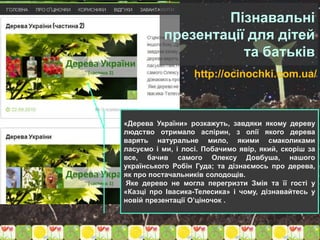 http://ocinochki.com.ua/
«Дерева України» розкажуть, завдяки якому дереву
людство отримало аспірин, з олії якого дерева
варять натуральне мило, якими смаколиками
ласуємо і ми, і лосі. Побачимо явір, який, скоріш за
все, бачив самого Олексу Довбуша, нашого
українського Робін Гуда; та дізнаємось про дерева,
як про постачальників солодощів.
Яке дерево не могла перегризти Змія та її гості у
«Казці про Івасика-Телесика» і чому, дізнавайтесь у
новій презентації О’ціночок .
Пізнавальні
презентації для дітей
та батьків
 