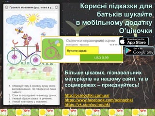 Корисні підказки для
батьків шукайте
в мобільному додатку
О’ціночки
http://ocinochki.com.ua/
https://www.facebook.com/ocinochki
https://vk.com/ocinochki
Більше цікавих, пізнавальних
матеріалів на нашому сайті, та в
соцмережах – приєднуйтесь!
 