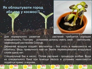 Як облаштувати город
або сад у космосі?
• Для нормального развития растений требуется хорошая
освещённость. Поэтому установки должны иметь свой светильник,
заменяющий растениям Солнце.
• Движение воздуха создаёт вентилятор - без этого в невесомости не
обойтись. Ведь привычного нам на Земле перемешивания воздушных
слоёв здесь нет.
• Специальный бак и насос. Полив растений - процедура особая. Вода
из специального бака при помощи насоса в условиях невесомости
подаётся прямо к корням.
 