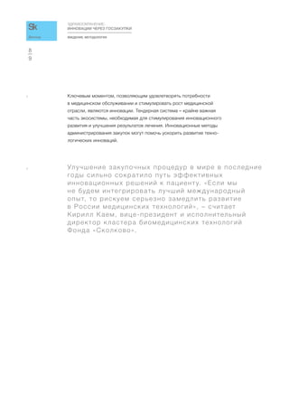 ВВЕДЕНИЕ. МЕТОДОЛОГИЯ
ЗДРАВООХРАНЕНИЕ:
ИННОВАЦИИ ЧЕРЕЗ ГОСЗАКУПКИ
9
8
Доклад
4 Ключевым моментом, позволяющим удовлетворять потребности
в медицинском обслуживании и стимулировать рост медицинской
отрасли, являются инновации. Тендерная система – крайне важная
часть экосистемы, необходимая для стимулирования инновационного
развития и улучшения результатов лечения. Инновационные методы
администрирования закупок могут помочь ускорить развитие техно-
логических инноваций.
a Улучшение закупочных процедур в мире в последние
годы сильно сократило путь эффективных
инновационных решений к пациенту. «Если мы
не будем интегрировать лучший международный
опыт, то рискуем серьезно замедлить развитие
в России медицинских технологий», – считает
Кирилл Каем, вице-президент и исполнительный
директор кластера биомедицинских технологий
Фонда «Сколково».
 